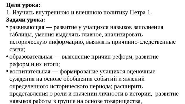 Цели урока: 1. Изучить внутреннюю и внешнюю политику Петра 1. Задачи урока: развивающая — развитие у учащихся навыков заполнения таблицы, умения выделять главное, анализировать историческую информацию, выявлять причинно-следственные связи; образовательная — выяснение причин реформ, развитие реформ и их итоги; воспитательная — формирование учащихся оценочные суждения на основе обобщения событий и явлений определенного исторического периода; расширить представления о роли и значении личности в истории,  развитие навыков работы в группе на основе товарищества, добрососедства, толерантности, дисциплинированности 