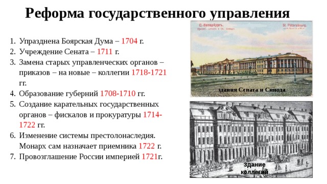 Реформа государственного управления Упразднена Боярская Дума – 1704 г. Учреждение Сената – 1711 г. Замена старых управленческих органов – приказов – на новые – коллегии 1718-1721 гг. Образование губерний 1708-1710 гг. Создание карательных государственных органов – фискалов и прокуратуры 1714-1722 гг. Изменение системы престолонаследия. Монарх сам назначает приемника 1722 г. Провозглашение России империей 1721 г. здания Сената и Синода Здание коллегий 