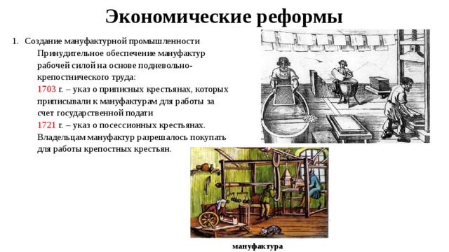 Экономические реформы Создание мануфактурной промышленности Принудительное обеспечение мануфактур рабочей силой на основе подневольно-крепостнического труда: 1703 г. – указ о приписных крестьянах, которых приписывали к мануфактурам для работы за счет государственной подати 1721 г. – указ о посессионных крестьянах. Владельцам мануфактур разрешалось покупать для работы крепостных крестьян. мануфактура 