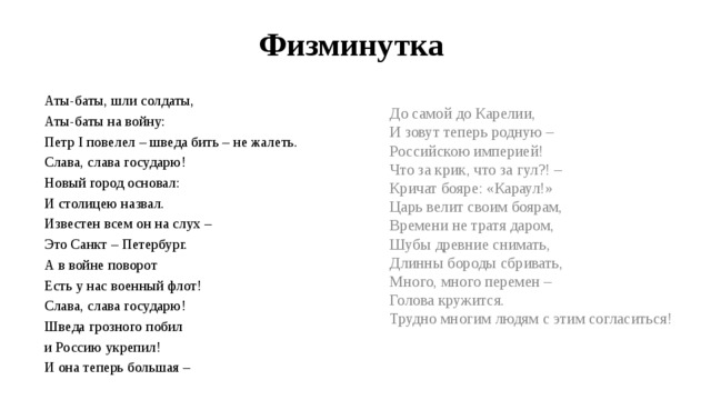Физминутка До самой до Карелии, И зовут теперь родную – Российскою империей! Что за крик, что за гул?! – Кричат бояре: «Караул!» Царь велит своим боярам, Времени не тратя даром, Шубы древние снимать, Длинны бороды сбривать, Много, много перемен – Голова кружится. Трудно многим людям с этим согласиться! Аты-баты, шли солдаты, Аты-баты на войну: Петр I повелел – шведа бить – не жалеть. Слава, слава государю! Новый город основал: И столицею назвал. Известен всем он на слух – Это Санкт – Петербург. А в войне поворот Есть у нас военный флот! Слава, слава государю! Шведа грозного побил и Россию укрепил! И она теперь большая – 