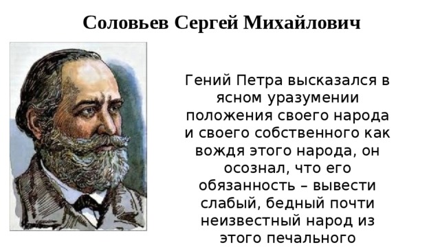 Соловьев Сергей Михайлович Гений Петра высказался в ясном уразумении положения своего народа и своего собственного как вождя этого народа, он осознал, что его обязанность – вывести слабый, бедный почти неизвестный народ из этого печального положения посредством цивилизации! 