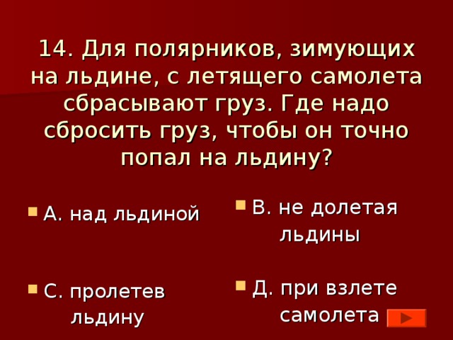 14. Для полярников, зимующих на льдине, с летящего самолета сбрасывают груз. Где надо сбросить груз, чтобы он точно попал на льдину? В. не долетая  льдины Д. при взлете  самолета А. над льдиной   С. пролетев  льдину 