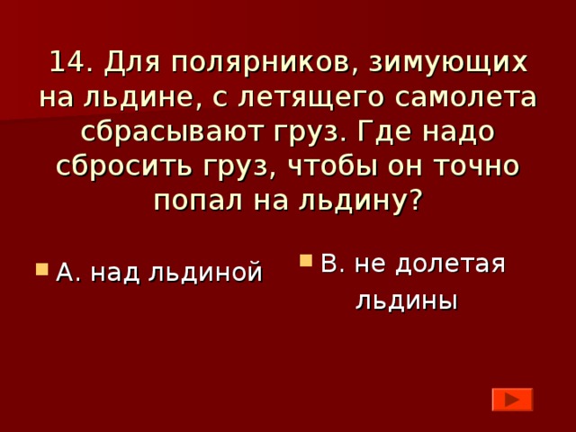 14. Для полярников, зимующих на льдине, с летящего самолета сбрасывают груз. Где надо сбросить груз, чтобы он точно попал на льдину? В. не долетая  льдины А. над льдиной    