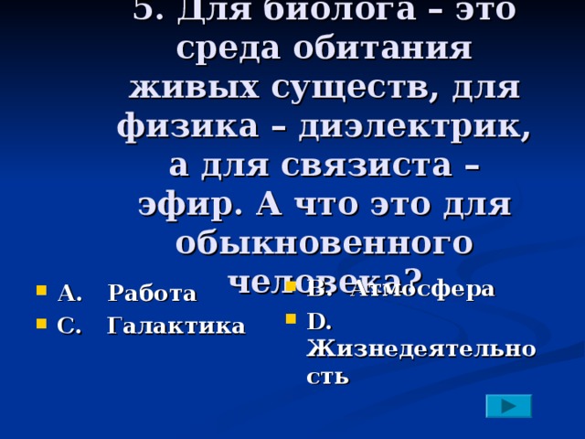 5. Для биолога – это среда обитания живых существ, для физика – диэлектрик, а для связиста – эфир. А что это для обыкновенного человека? В. Атмосфера D. Жизнедеятельность А. Работа С. Галактика 