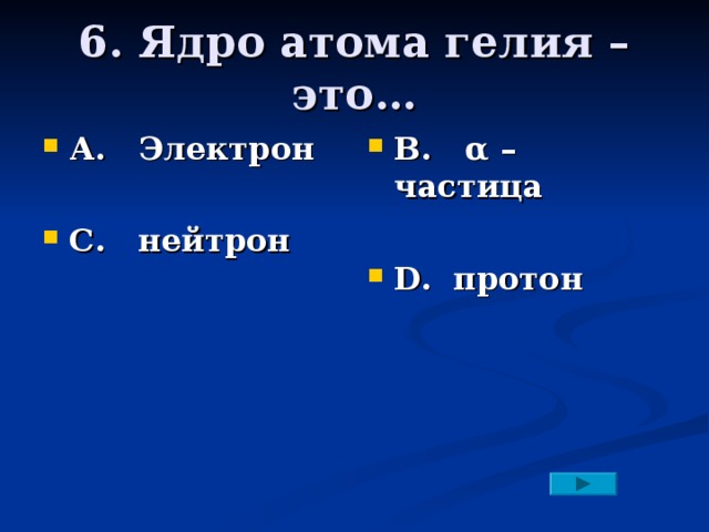 6. Ядро атома гелия – это… А. Электрон  С. нейтрон В. α – частица  D. протон 