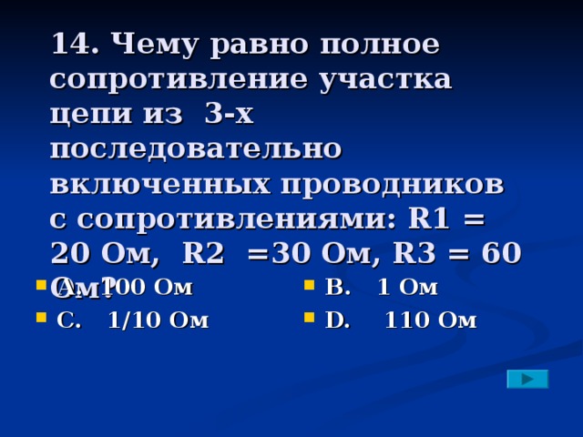 14. Чему равно полное сопротивление участка цепи из 3-х последовательно включенных проводников с сопротивлениями: R1 = 20 Ом, R2 =30 Ом, R3 = 60 Ом?   А. 100 Ом С. 1/10 Ом В. 1 Ом D. 110 Ом 