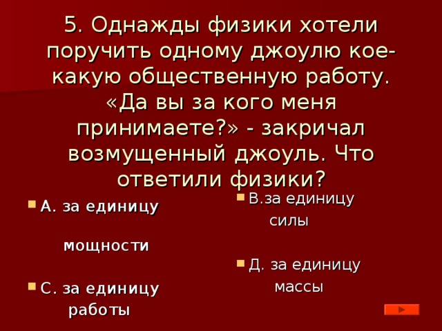 5. Однажды физики хотели поручить одному джоулю кое-какую общественную работу. «Да вы за кого меня принимаете?» - закричал возмущенный джоуль. Что ответили физики? В.за единицу  силы Д. за единицу  массы А. за единицу  мощности С. за единицу  работы 