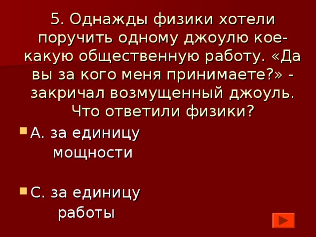 5. Однажды физики хотели поручить одному джоулю кое-какую общественную работу. «Да вы за кого меня принимаете?» - закричал возмущенный джоуль. Что ответили физики? А. за единицу  мощности С. за единицу  работы 