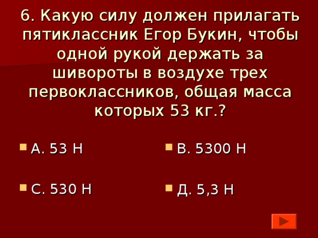 6. Какую силу должен прилагать пятиклассник Егор Букин, чтобы одной рукой держать за шивороты в воздухе трех первоклассников, общая масса которых 53 кг.?    А. 53 Н  С. 530 Н  В. 5300 Н  Д. 5,3 Н 