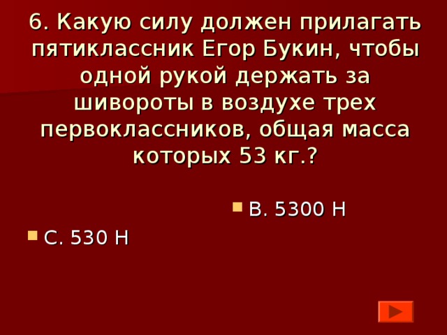 6. Какую силу должен прилагать пятиклассник Егор Букин, чтобы одной рукой держать за шивороты в воздухе трех первоклассников, общая масса которых 53 кг.?    С. 530 Н  В. 5300 Н  