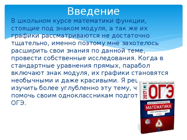 Введение В школьном курсе математики функции, стоящие под знаком модуля, а так же их графики рассматриваются не достаточно тщательно, именно поэтому мне захотелось расширить свои знания по данной теме, провести собственные исследования. Когда в стандартные уравнения прямых, парабол включают знак модуля, их графики становятся необычными и даже красивыми. Я решил изучить более углубленно эту тему, чтобы помочь своим одноклассникам подготовиться к ОГЭ. 