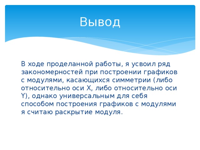 Вывод В ходе проделанной работы, я усвоил ряд закономерностей при построении графиков с модулями, касающихся симметрии (либо относительно оси X, либо относительно оси Y), однако универсальным для себя способом построения графиков с модулями я считаю раскрытие модуля. 