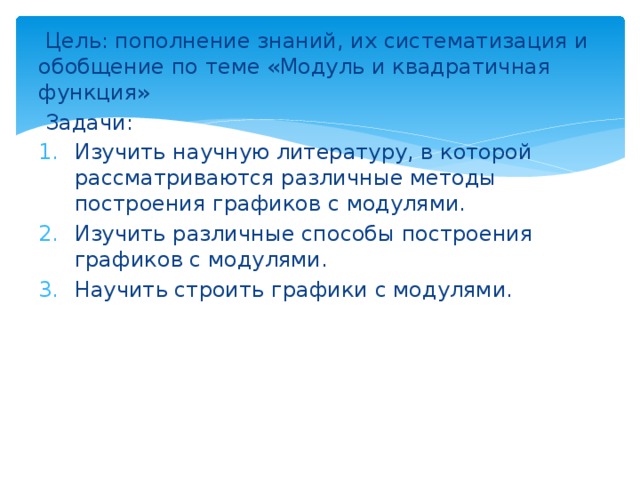  Цель: пополнение знаний, их систематизация и обобщение по теме «Модуль и квадратичная функция»  Задачи: Изучить научную литературу, в которой рассматриваются различные методы построения графиков с модулями. Изучить различные способы построения графиков с модулями. Научить строить графики с модулями. 