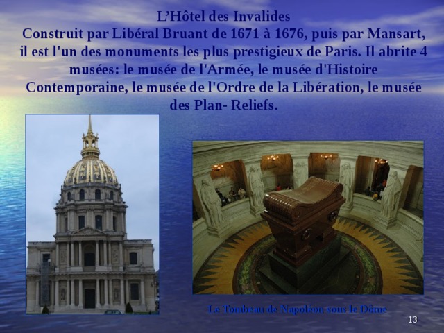 L’H ôtel des Invalides  Construit par Libéral Bruant de 1671 à 1676, puis par Mansart, il est l'un des monuments les plus prestigieux de Paris. Il abrite 4 musées: le musée de l'Armée, le musée d'Histoire Contemporaine, le musée de l'Ordre de la Libération, le musée des Plan- Reliefs.    Le Tombeau de Napoléon sous le Dôme   