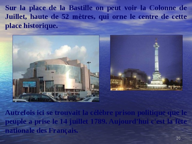 Sur la place de la Bastille on peut voir la Colonne de Juillet, haute de 52 mètres, qui orne le centre de cette place historique.  Autrefois ici se trouvait la célèbre prison politique que le peuple a prise le 14 juillet 1789. Aujourd'hui c'est la fête nationale des Français.  
