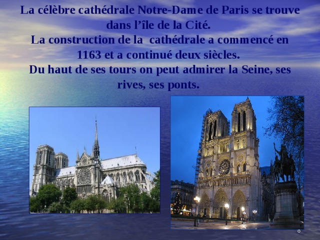 La c élèbre cathédrale Notre-Dame de Paris se trouve dans l’île de la Cité.  La construction de la cathédrale a commencé en 1163 et a continué deux siècles.  Du haut de ses tours on peut admirer la Seine, ses rives, ses ponts.   5 
