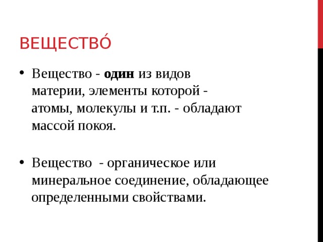 Вещество́  Вещество - один  из видов материи, элементы которой - атомы, молекулы и т.п. - обладают массой покоя.    Вещество - органическое или минеральное соединение, обладающее определенными свойствами. 