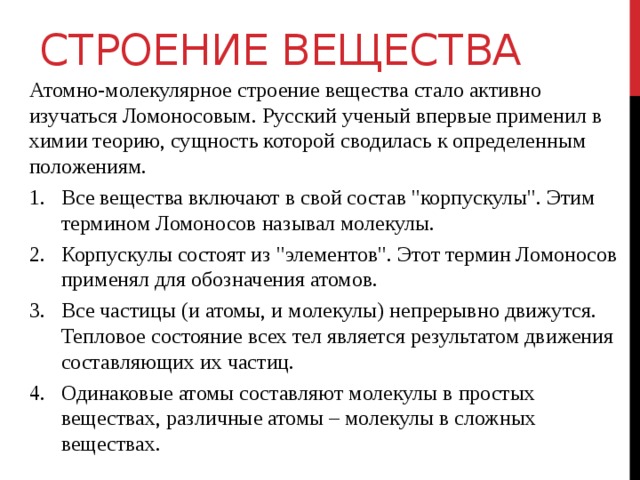 СТРОЕНИЕ ВЕЩЕСТВА Атомно-молекулярное строение вещества стало активно изучаться Ломоносовым. Русский ученый впервые применил в химии теорию, сущность которой сводилась к определенным положениям. Все вещества включают в свой состав 