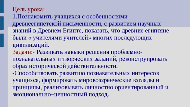 Цель урока:  1.Познакомить учащихся с особенностями древнеегипетской письменности, с развитием научных знаний в Древнем Египте, показать, что древние египтяне были « учителями учителей» многих последующих цивилизаций.  Задачи: - Развивать навыки решения проблемно-познавательных и творческих заданий, реконструировать образ исторической действительности.  -Способствовать развитию познавательных интересов учащихся, формировать мировоззренческие взгляды и принципы, реализовывать личностно ориентированный и змоционально–ценностный подход. 