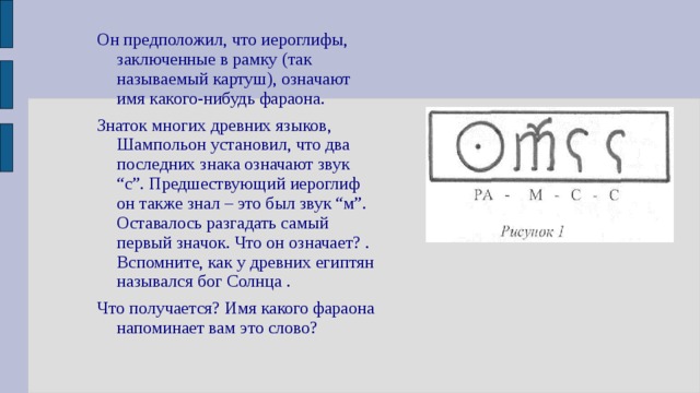 Он предположил, что иероглифы, заключенные в рамку (так называемый картуш), означают имя какого-нибудь фараона. Знаток многих древних языков, Шампольон установил, что два последних знака означают звук “с”. Предшествующий иероглиф он также знал – это был звук “м”. Оставалось разгадать самый первый значок. Что он означает? . Вспомните, как у древних египтян назывался бог Солнца . Что получается? Имя какого фараона напоминает вам это слово? 
