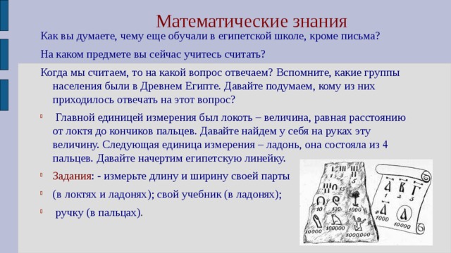 Математические знания Как вы думаете, чему еще обучали в египетской школе, кроме письма? На каком предмете вы сейчас учитесь считать? Когда мы считаем, то на какой вопрос отвечаем? Вспомните, какие группы населения были в Древнем Египте. Давайте подумаем, кому из них приходилось отвечать на этот вопрос?   Главной единицей измерения был локоть – величина, равная расстоянию от локтя до кончиков пальцев. Давайте найдем у себя на руках эту величину. Следующая единица измерения – ладонь, она состояла из 4 пальцев. Давайте начертим египетскую линейку. Задания : - измерьте длину и ширину своей парты (в локтях и ладонях);  свой учебник (в ладонях);  ручку (в пальцах) . 