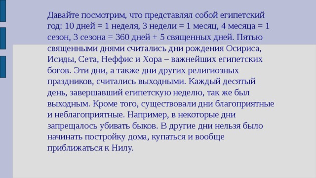 Давайте посмотрим, что представлял собой египетский год: 10 дней = 1 неделя, 3 недели = 1 месяц, 4 месяца = 1 сезон, 3 сезона = 360 дней + 5 священных дней. Пятью священными днями считались дни рождения Осириса, Исиды, Сета, Неффис и Хора – важнейших египетских богов. Эти дни, а также дни других религиозных праздников, считались выходными. Каждый десятый день, завершавший египетскую неделю, так же был выходным. Кроме того, существовали дни благоприятные и неблагоприятные. Например, в некоторые дни запрещалось убивать быков. В другие дни нельзя было начинать постройку дома, купаться и вообще приближаться к Нилу. 