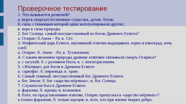 Проверочное тестирование  1. Что называется религией?  а. вера в сверхъестественные существа, духов, богов;  б. сила, с помощью которой одни эксплуатировали других;  в. вера в силы природы.  2. Бог Солнца, самый могущественный из богов Древнего Египта?  а. Осирис; б.Амон – Ра; в. Сет.  3. Мифический царь Египта, научивший египтян выращивать зерно и виноград, печь хлеб:  а. Осирис; б. Амон – Ра; в. Тутанхамон.  4. С каким явлением природы древние египтяне связывали смерть Осириса?  а. с засухой; б. с разливом Нила; в. с землетрясением.  5. «Жилище» для богов в Древнем Египте:  а. саркофаг; б. пирамида; в. храм.  6. Самый главный, могущественный бог Древнего Египта:  а. бог Земли; б. бог «царства мёртвых»; в. бог Солнца.  7. Служители бога в Древнем Египте:  а. фараоны; б. жрецы; в. вельможи.  8. Кого, по представлениям египтян, Осирис пропускал в «царство мёртвых»?  а.только фараонов; б. только жрецов; в. всех,  кто при жизни творил добро.   