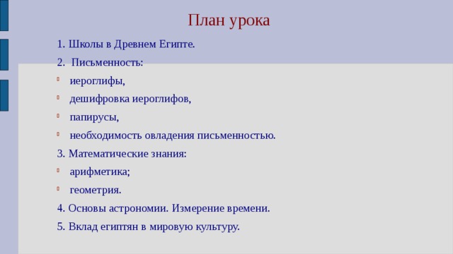 План урока 1. Школы в Древнем Египте. 2. Письменность: иероглифы, дешифровка иероглифов, папирусы, необходимость овладения письменностью. 3. Математические знания: арифметика; геометрия. 4. Основы астрономии. Измерение времени. 5. Вклад египтян в мировую культуру. 