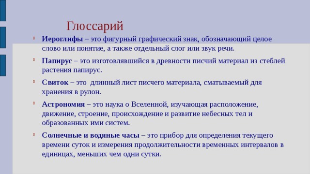 Глоссарий Иероглифы – это фигурный графический знак, обозначающий целое слово или понятие, а также отдельный слог или звук речи. Папирус – это изготовлявшийся в древности писчий материал из стеблей растения папирус. Свиток – это длинный лист писчего материала, сматываемый для хранения в рулон. Астрономия – это наука о Вселенной, изучающая расположение, движение, строение, происхождение и развитие небесных тел и образованных ими систем. Солнечные и водяные часы – это прибор для определения текущего времени суток и измерения продолжительности временных интервалов в единицах, меньших чем одни сутки. 