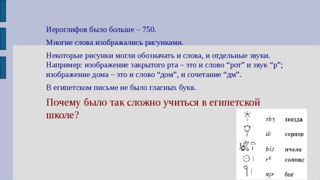 Иероглифов было больше – 750. Многие слова изображались рисунками. Некоторые рисунки могли обозначать и слова, и отдельные звуки. Например: изображение закрытого рта – это и слово “рот” и звук “р”; изображение дома – это и слово “дом”, и сочетание “дм”. В египетском письме не было гласных букв. Почему было так сложно учиться в египетской школе? 