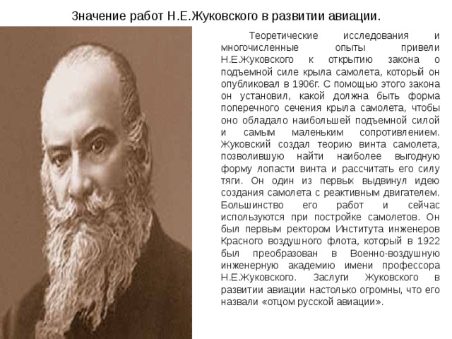 Значение работ Н.Е.Жуковского в развитии авиации.   Теоретические исследования и многочисленные опыты привели Н.Е.Жуковского к открытию закона о подъемной силе крыла самолета, который он опубликовал в 1906г. С помощью этого закона он установил, какой должна быть форма поперечного сечения крыла самолета, чтобы оно обладало наибольшей подъемной силой и самым маленьким сопротивлением. Жуковский создал теорию винта самолета, позволившую найти наиболее выгодную форму лопасти винта и рассчитать его силу тяги. Он один из первых выдвинул идею создания самолета с реактивным двигателем. Большинство его работ и сейчас используются при постройке самолетов. Он был первым ректором Института инженеров Красного воздушного флота, который в 1922 был преобразован в Военно-воздушную инженерную академию имени профессора Н.Е.Жуковского. Заслуги Жуковского в развитии авиации настолько огромны, что его назвали «отцом русской авиации». 