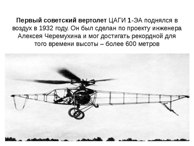 Первый   советский   вертолет  ЦАГИ  1 -ЭА поднялся в воздух в 1932 году. Он был сделан по проекту инженера Алексея Черемухина и мог достигать рекордной для того времени высоты – более 600 метров 