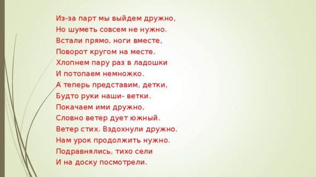 Из-за парт мы выйдем дружно, Но шуметь совсем не нужно. Встали прямо, ноги вместе, Поворот кругом на месте. Хлопнем пару раз в ладошки И потопаем немножко. А теперь представим, детки, Будто руки наши- ветки. Покачаем ими дружно, Словно ветер дует южный. Ветер стих. Вздохнули дружно. Нам урок продолжить нужно. Подравнялись, тихо сели И на доску посмотрели. 