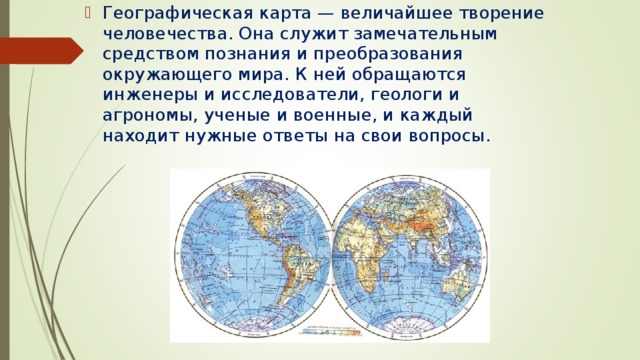 Географическая карта — величайшее творение человечества. Она служит замечательным средством познания и преобразования окружающего мира. К ней обращаются инженеры и исследователи, геологи и агрономы, ученые и военные, и каждый находит нужные ответы на свои вопросы. 