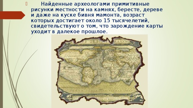        Найденные археологами примитивные рисунки местности на камнях, бересте, дереве и даже на куске бивня мамонта, возраст которых достигает около 15 тысячелетий, свидетельствуют о том, что зарождение карты уходит в далекое прошлое. 
