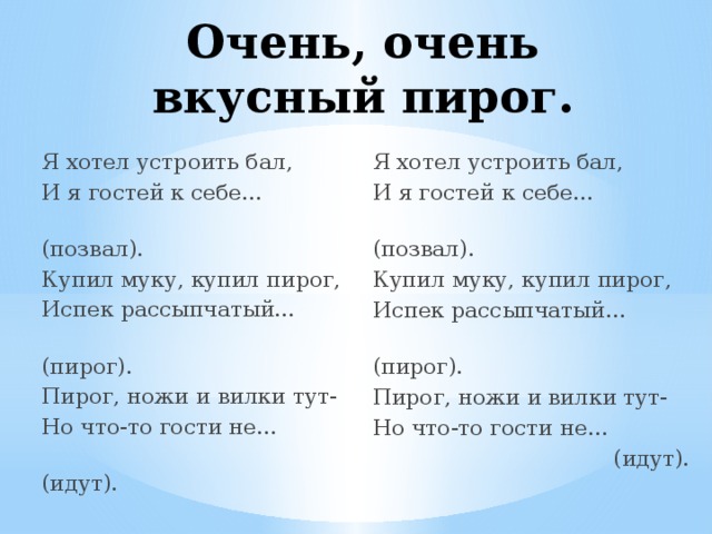 Очень, очень вкусный пирог. Я хотел устроить бал, Я хотел устроить бал, И я гостей к себе… И я гостей к себе…  (позвал).  (позвал). Купил муку, купил пирог, Купил муку, купил пирог, Испек рассыпчатый… Испек рассыпчатый…  (пирог).  (пирог). Пирог, ножи и вилки тут- Пирог, ножи и вилки тут- Но что-то гости не… Но что-то гости не…  (идут).  (идут). 