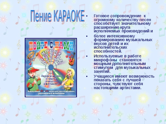 Готовое сопровождение к огромному количеству песен способствует значительному расширению круга исполняемых произведений и более интенсивному формированию музыкальных вкусов детей и их исполнительских способностей. Используемые в работе микрофоны становятся мощным дополнительным стимулом для музыкальных занятий. Учащиеся имеют возможность показать себя с лучшей стороны, чувствуют себя настоящими артистами. 