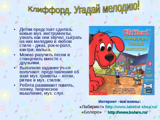 Детям предстоит сделать новые муз. инструменты, узнать как они звучат, сыграть на них мелодию в любом стиле - джаз, рок-н-ролл, кантри, вальса. Можно разучить песни и станцевать вместе с друзьями. Выполняя задания уч-ся получают: представление об азах муз. грамоты – нотах, ритме и муз. стилях. Ребята развивают память, логику, творческое мышление, муз. слух.  Интернет –магазины:  «Лабиринт»  http://www.labirint-shop.ru/    «Болеро»    http://www.bolero.ru/   