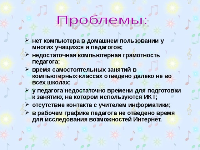 нет компьютера в домашнем пользовании у многих учащихся и педагогов; недостаточная компьютерная грамотность педагога; время самостоятельных занятий в компьютерных классах отведено далеко не во всех школах; у педагога недостаточно времени для подготовки к занятию, на котором используются ИКТ; отсутствие контакта с учителем информатики; в рабочем графике педагога не отведено время для исследования возможностей Интернет.  