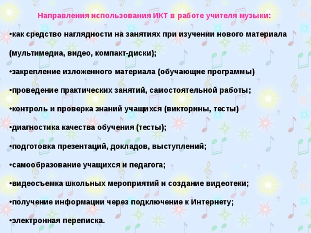 Направления использования ИКТ в работе учителя музыки: как средство наглядности на занятиях при изучении нового материала (мультимедиа, видео, компакт-диски); закрепление изложенного материала (обучающие программы) проведение практических занятий, самостоятельной работы; контроль и проверка знаний учащихся (викторины, тесты) диагностика качества обучения (тесты); подготовка презентаций, докладов, выступлений; самообразование учащихся и педагога; видеосъемка школьных мероприятий и создание видеотеки; получение информации через подключение к Интернету; электронная переписка.  