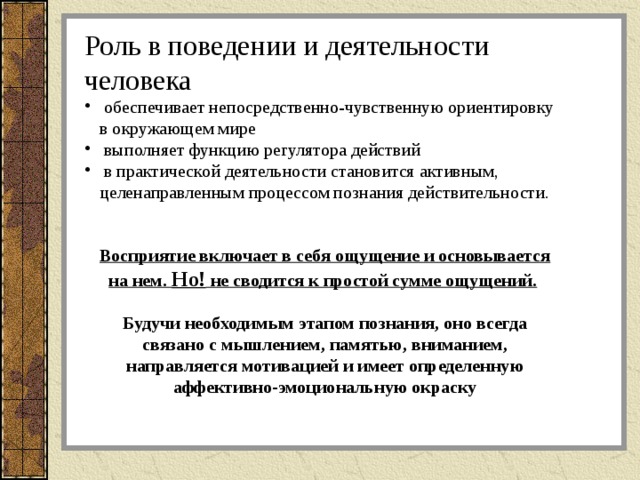 Роль в поведении и деятельности человека  обеспечивает непосредственно-чувственную ориентировку в окружающем мире  выполняет функцию регулятора действий  в практической деятельности становится активным, целенаправленным процессом познания действительности.  Восприятие включает в себя ощущение и основывается на нем. Но! не сводится к простой сумме ощущений.   Будучи необходимым этапом познания, оно всегда связано с мышлением, памятью, вниманием, направляется мотивацией и имеет определенную аффективно-эмоциональную окраску 