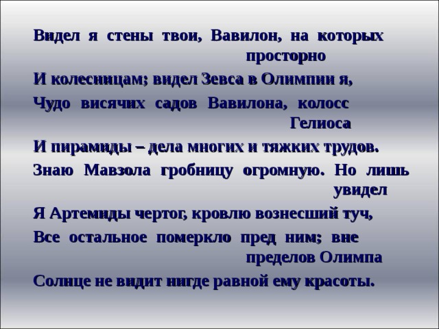 Видел я стены твои, Вавилон, на которых       просторно И колесницам; видел Зевса в Олимпии я, Чудо висячих садов Вавилона, колосс         Гелиоса И пирамиды – дела многих и тяжких трудов. Знаю Мавзола гробницу огромную. Но лишь        увидел Я Артемиды чертог, кровлю вознесший туч, Все остальное померкло пред ним; вне       пределов Олимпа Солнце не видит нигде равной ему красоты. 