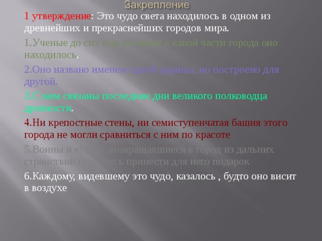 1 утверждение : Это чудо света находилось в одном из древнейших и прекраснейших городов мира. 1.Ученые до сих пор не знают в какой части города оно находилось . 2.Оно названо именем одной царицы, но построено для другой. 3.С ним связаны последние дни великого полководца древности . 4.Ни крепостные стены, ни семиступенчатая башня этого города не могли сравниться с ним по красоте 5.Воины и купцы ,возвращавшиеся в город из дальних странствий старались принести для него подарок 6.Каждому, видевшему это чудо, казалось , будто оно висит в воздухе 