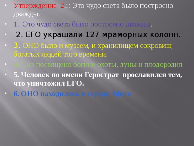 Утверждение 2 .: : Это чудо света было построено дважды. 1.  Это чудо света было построено дважды .  2. ЕГО украшали 127 мраморных колонн. 3. ОНО было и музеем, и хранилищем сокровищ богатых людей того времени. 4. Оно посвящено богине охоты, луны и плодородия 5. Человек по имени Герострат прославился тем, что уничто­жил ЕГО. 6. ОНО находилось в городе Эфесе 