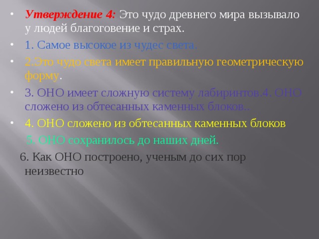 Утверждение 4: Это чудо древнего мира вызывало у людей бла­гоговение и страх. 1. Самое высокое из чудес света. 2.Это чудо света имеет правильную геометрическую форму . 3. ОНО имеет сложную систему лабиринтов.4. ОНО сложено из обтесанных каменных блоков.. 4. ОНО сложено из обтесанных каменных блоков  5. ОНО сохранилось до наших дней.  6. Как ОНО построено, ученым до сих пор неизвестно 