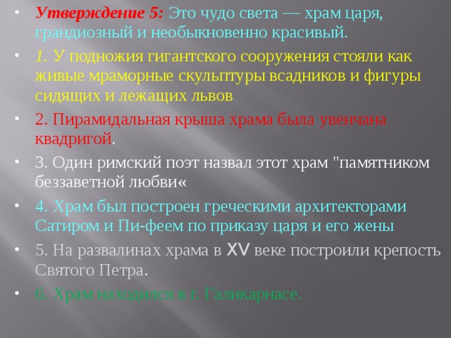 Утверждение 5: Это чудо света — храм царя, грандиозный и не­обыкновенно красивый. 1. У подножия гигантского сооружения стояли как живые мрамор­ные скульптуры всадников и фигуры сидящих и лежащих львов 2. Пирамидальная крыша храма была увенчана квадригой . 3. Один римский поэт назвал этот храм 