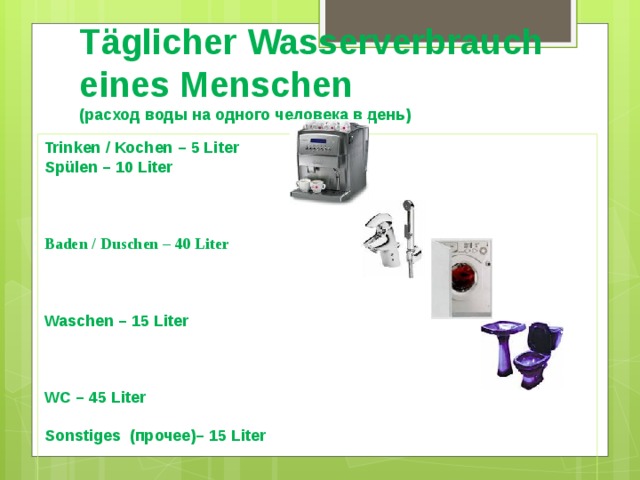 Täglicher Wasserverbrauch eines Menschen  (расход воды на одного человека в день)   Trinken / Kochen – 5 Liter Spülen – 10 Liter    Baden / Duschen – 40 Liter    Waschen – 15 Liter    WC – 45 Liter  Sonstiges (прочее)– 15 Liter