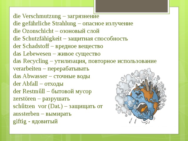 die Verschmutzung – загрязнение  die gef ӓhrliche Strahlung – опасное излучение  die Ozonschicht – озоновый слой  die Schutzfähigkeit – защитная способность  der Schadstoff – вредное вещество  das Lebewesen – живое существо  das Recycling – утилизация, повторное использование  verarbeiten – перерабатывать  das Abwasser – сточные воды  der Abfall – отходы  der Restműll – бытовой мусор  zerstören – разрушать  schűtzen vor (Dat.) – защищать от  aussterben – вымирать  giftig - ядовитый