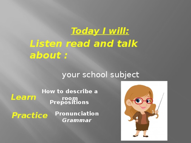 Today I will: Listen read and talk about :  your school subject How to describe a room Learn  Prepositions Pronunciation Grammar Practice 