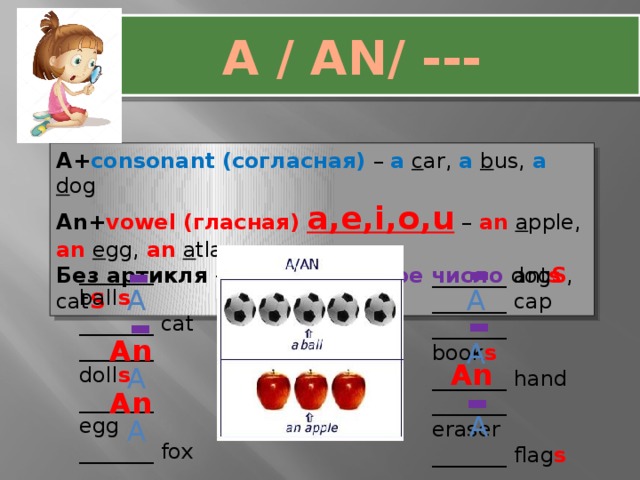 A / AN/ --- A+ consonant  (согласная) – a  c ar, a  b us, a  d og An+ vowel (гласная) a,e,i,o,u – an  a pple, an  e gg, an  a tlas Без артикля - множественное число dog S , cat S - - _______ ball s _______ cat _______ doll s _______ egg _______ fox _______ atlas _______ hat _______ ant s _______ cap _______ book s _______ hand _______ eraser _______ flag s _______ garlic A A - - An A An A - An A A 